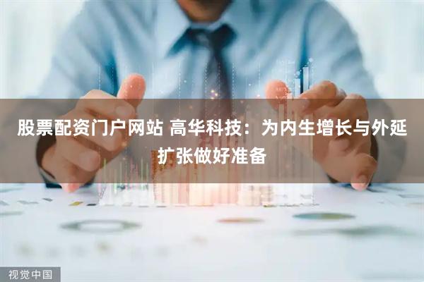 股票配资门户网站 高华科技：为内生增长与外延扩张做好准备